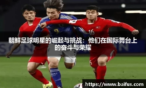朝鲜足球明星的崛起与挑战：他们在国际舞台上的奋斗与荣耀