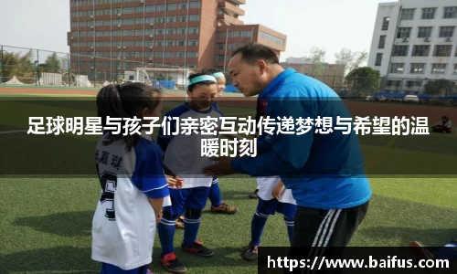 足球明星与孩子们亲密互动传递梦想与希望的温暖时刻