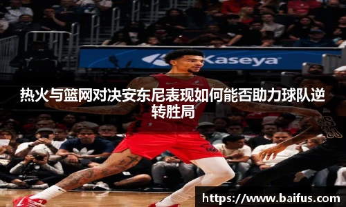 热火与篮网对决安东尼表现如何能否助力球队逆转胜局